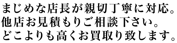 真面目な店長が親切丁寧に対応。他店お見積りご相談ください。どこよりも高くお買取りいたします。